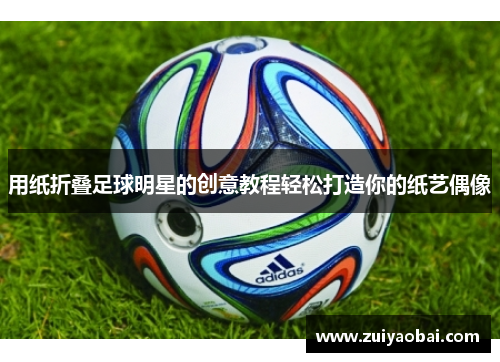 用纸折叠足球明星的创意教程轻松打造你的纸艺偶像