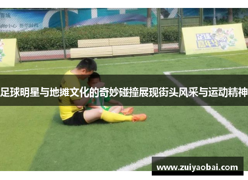 足球明星与地摊文化的奇妙碰撞展现街头风采与运动精神