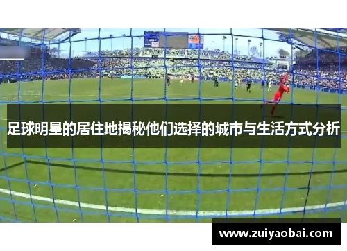 足球明星的居住地揭秘他们选择的城市与生活方式分析