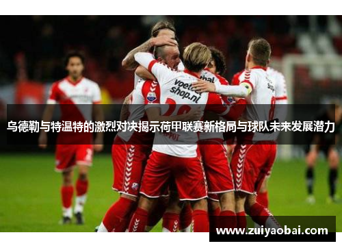 乌德勒与特温特的激烈对决揭示荷甲联赛新格局与球队未来发展潜力